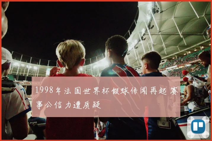 1998年法国世界杯假球传闻再起 赛事公信力遭质疑