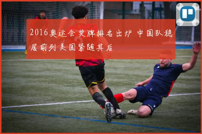 2016奥运会奖牌排名出炉 中国队稳居前列美国紧随其后