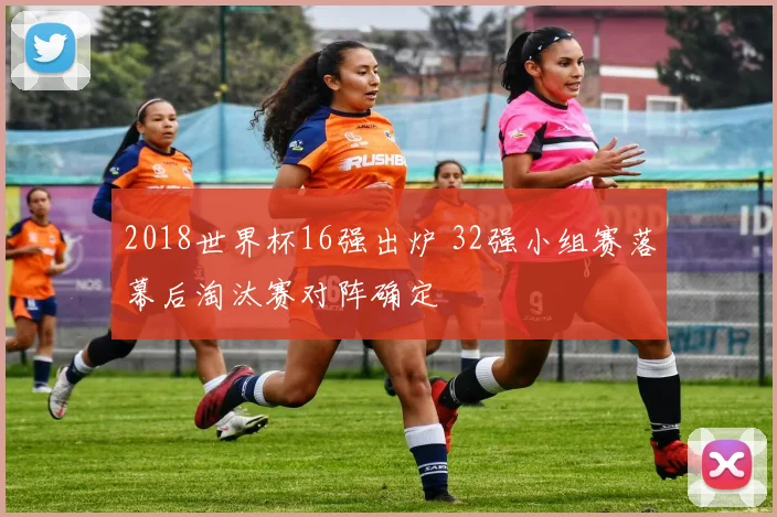 2018世界杯16强出炉 32强小组赛落幕后淘汰赛对阵确定
