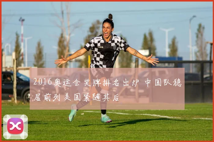 2016奥运会奖牌排名出炉 中国队稳居前列美国紧随其后